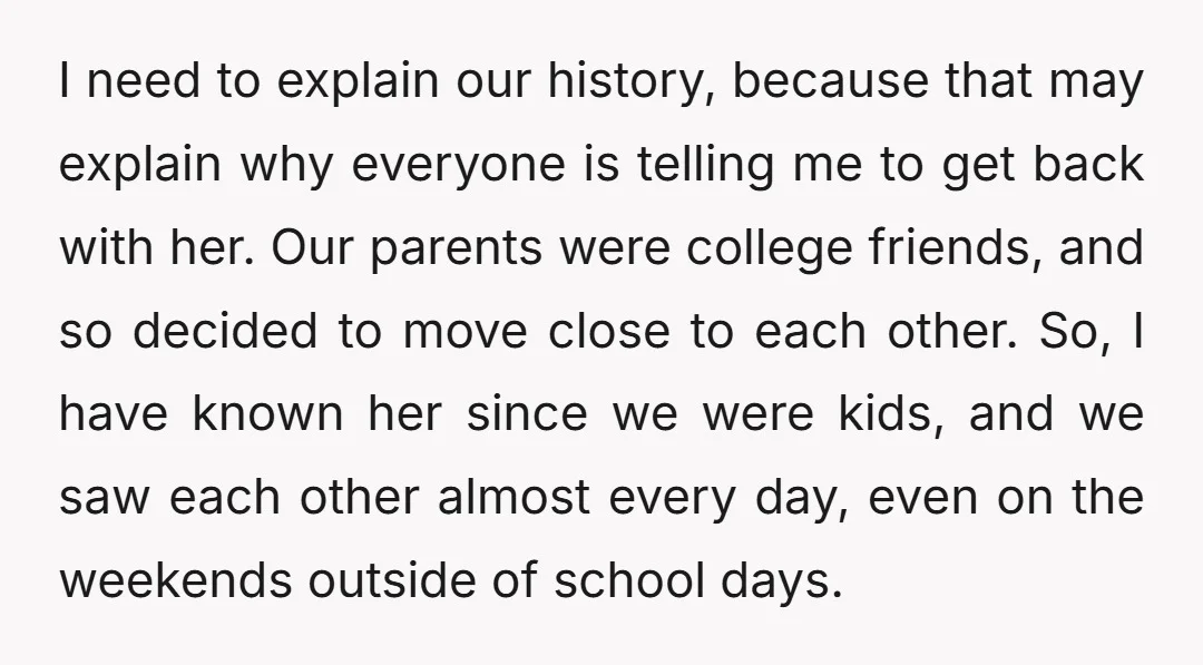 I need to explain our history, because that may explain why everyone is telling me to get back with her. Our parents were college friends, and so decided to move...
