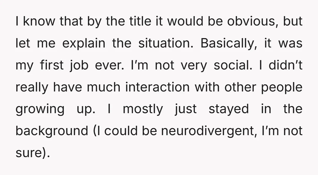 I know that by the title it would be obvious, but let me explain the situation. Basically, it was my first job ever. I’m not very social. I didn’t really...