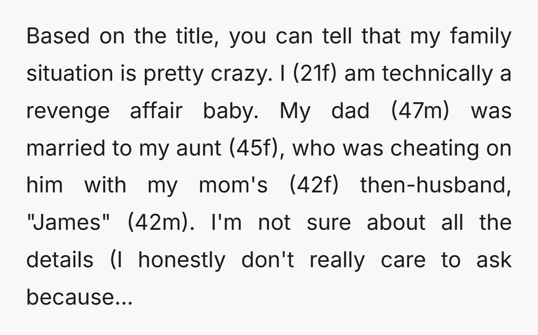 Based on the title, you can tell that my family situation is pretty crazy. I (21f) am technically a revenge affair baby. My dad (47m) was married to my aunt...