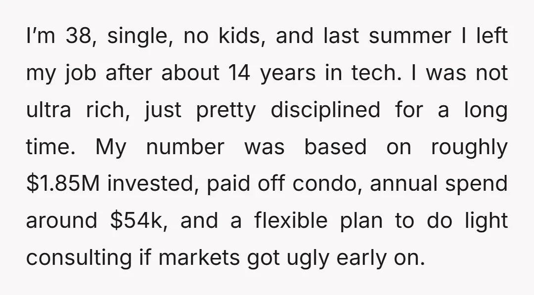 I’m 38, single, no kids, and last summer I left my job after about 14 years in tech. I was not ultra rich, just pretty disciplined for a long time....