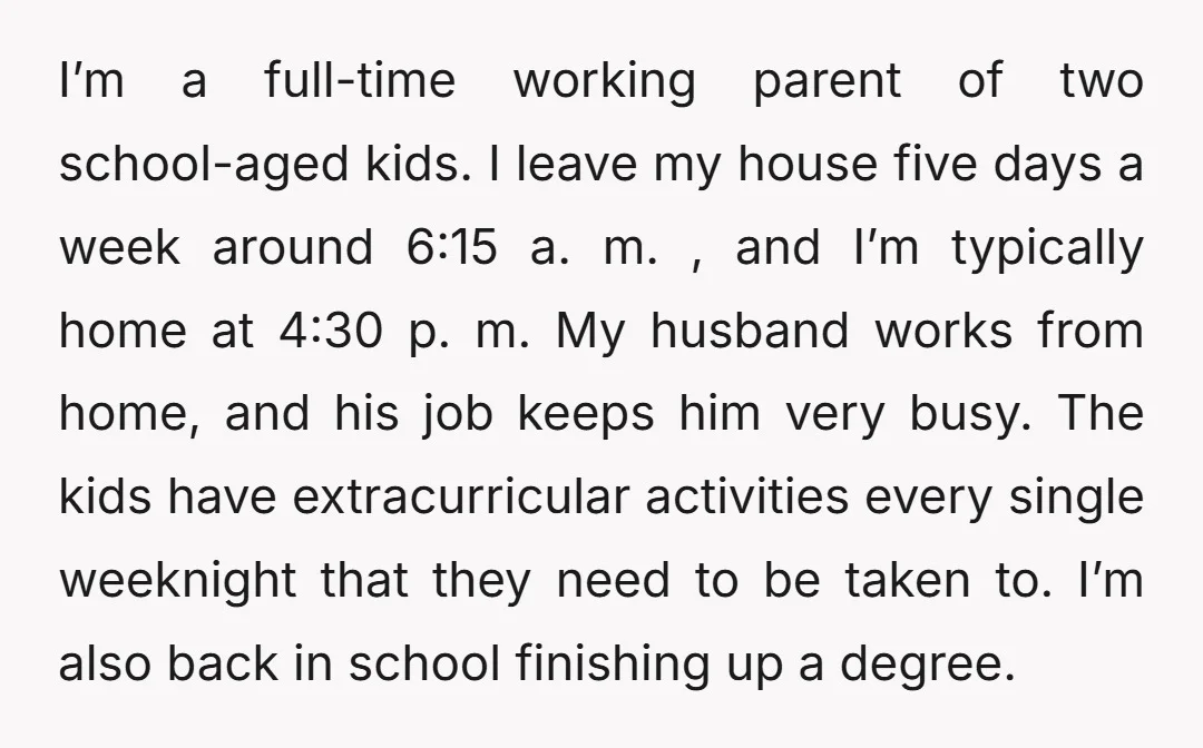 I’m a full-time working parent of two school-aged kids. I leave my house five days a week around 6:15 a. m. , and I’m typically home at 4:30 p. m....