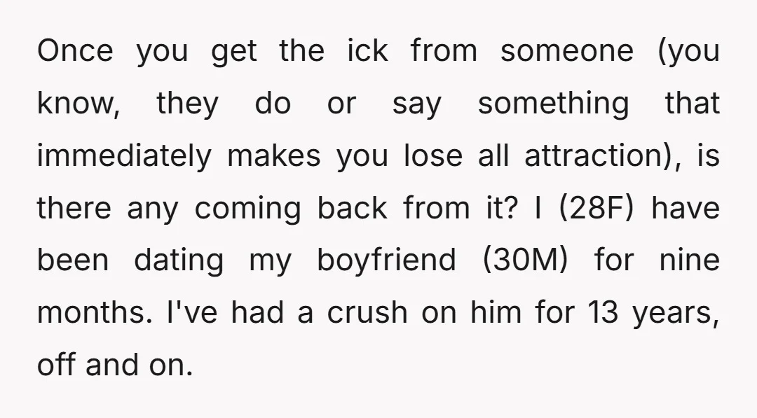 Once you get the ick from someone (you know, they do or say something that immediately makes you lose all attraction), is there any coming back from it? I (28F)...