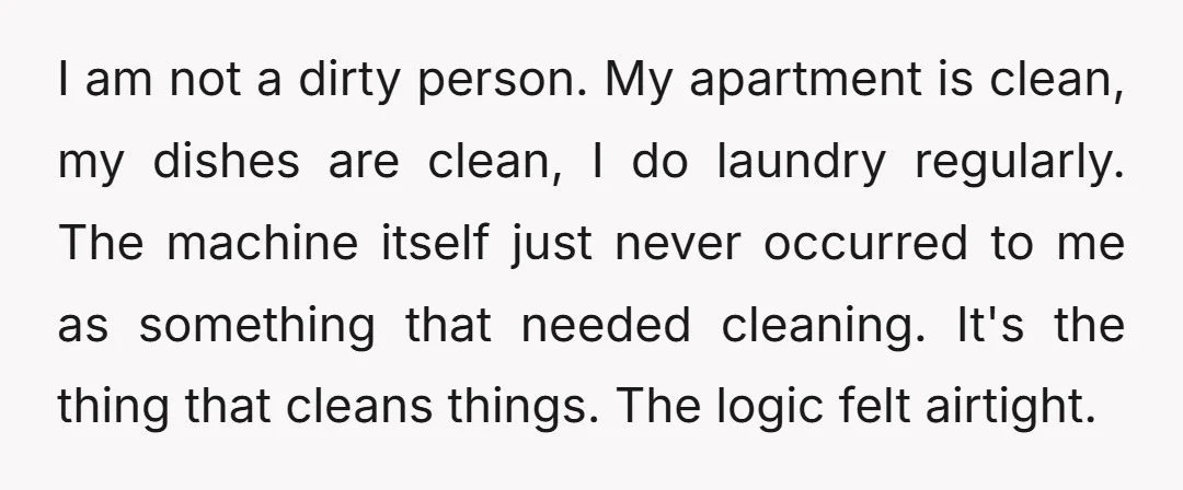I am not a dirty person. My apartment is clean, my dishes are clean, I do laundry regularly. The machine itself just never occurred to me as something that needed...
