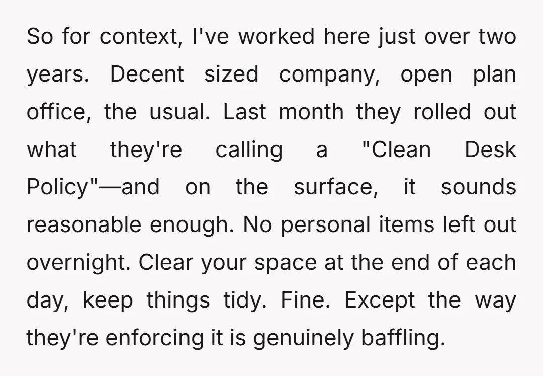So for context, I've worked here just over two years. Decent sized company, open plan office, the usual. Last month they rolled out what they're calling a "Clean Desk Policy"—and...