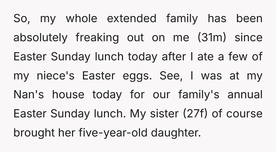 So, my whole extended family has been absolutely freaking out on me (31m) since Easter Sunday lunch today after I ate a few of my niece's Easter eggs. See, I...