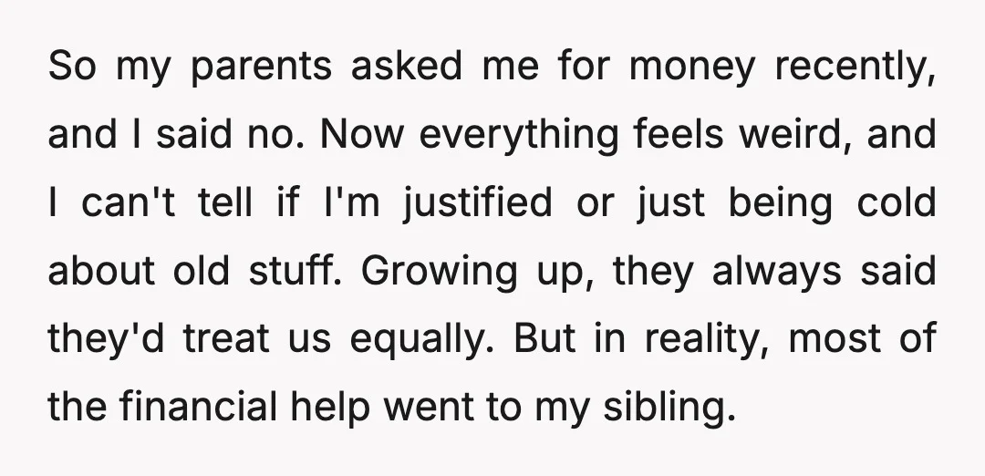 So my parents asked me for money recently, and I said no. Now everything feels weird, and I can't tell if I'm justified or just being cold about old stuff....