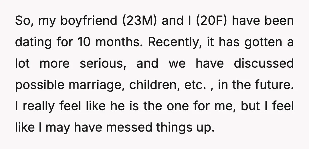 So, my boyfriend (23M) and I (20F) have been dating for 10 months. Recently, it has gotten a lot more serious, and we have discussed possible marriage, children, etc. ,...