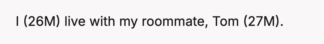 I (26M) live with my roommate, Tom (27M).