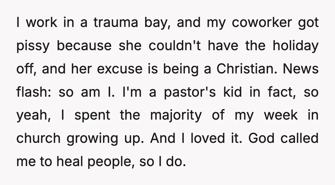 I work in a trauma bay, and my coworker got pissy because she couldn't have the holiday off, and her excuse is being a Christian. News flash: so am I....