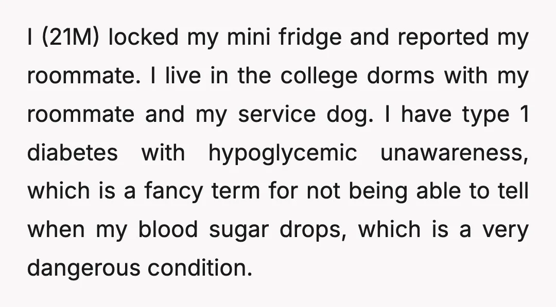 I (21M) locked my mini fridge and reported my roommate. I live in the college dorms with my roommate and my service dog. I have type 1 diabetes with hypoglycemic...