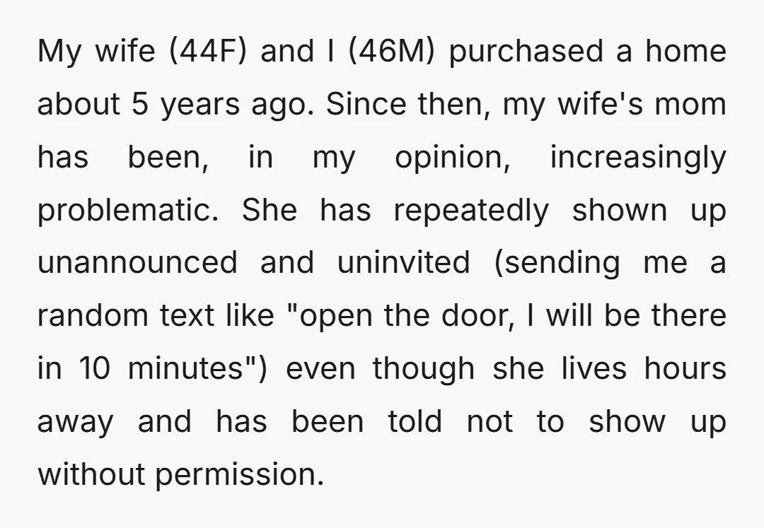 My wife (44F) and I (46M) purchased a home about 5 years ago. Since then, my wife's mom has been, in my opinion, increasingly problematic. She has repeatedly shown up...