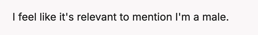 I feel like it's relevant to mention I'm a male.