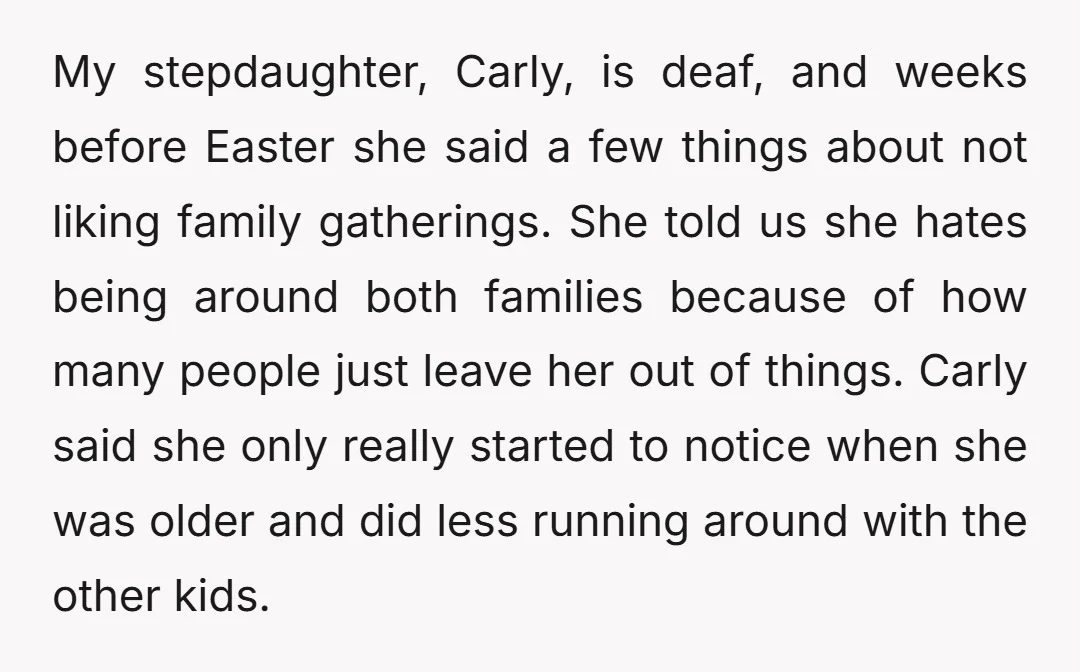 My stepdaughter, Carly, is deaf, and weeks before Easter she said a few things about not liking family gatherings. She told us she hates being around both families because of...