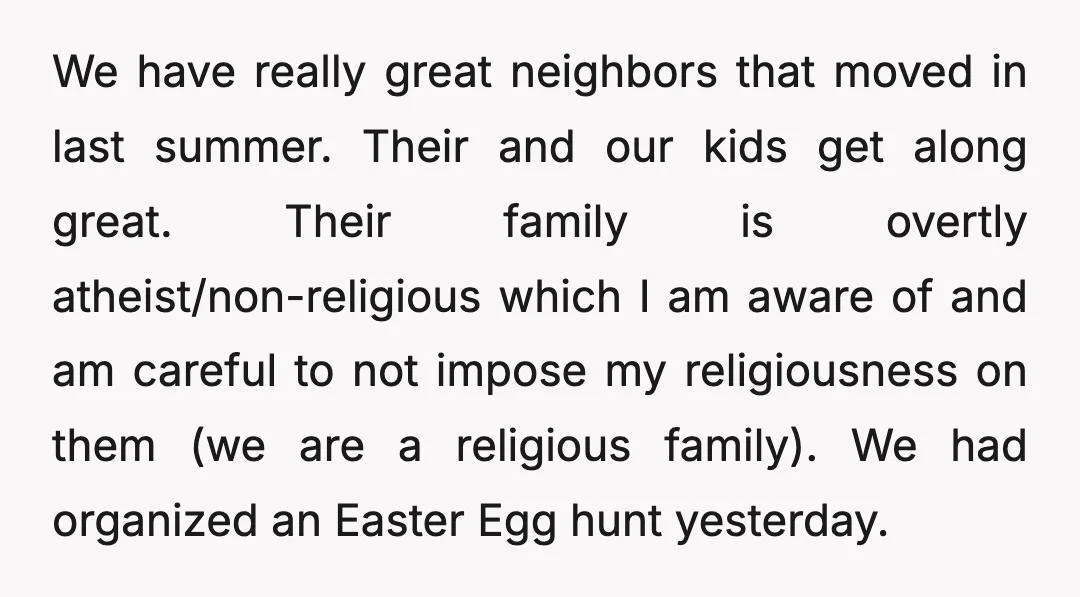 We have really great neighbors that moved in last summer. Their and our kids get along great. Their family is overtly atheist/non-religious which I am aware of and am careful...