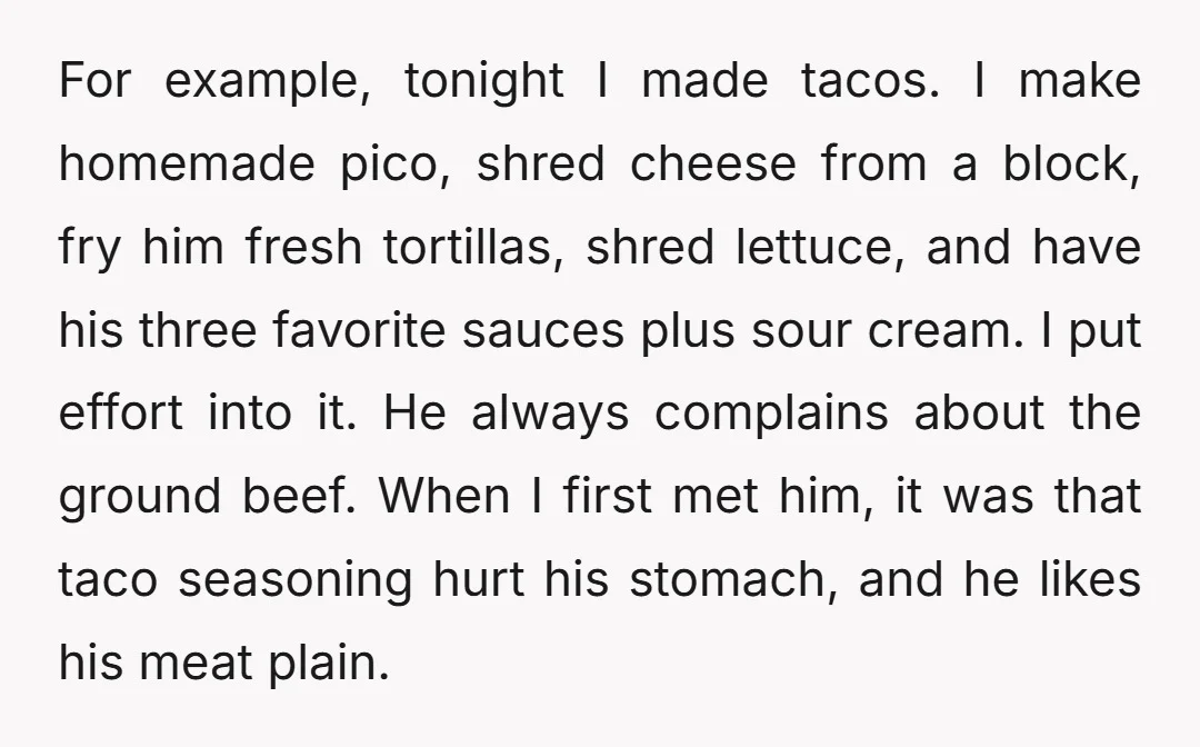 For example, tonight I made tacos. I make homemade pico, shred cheese from a block, fry him fresh tortillas, shred lettuce, and have his three favorite sauces plus sour cream....