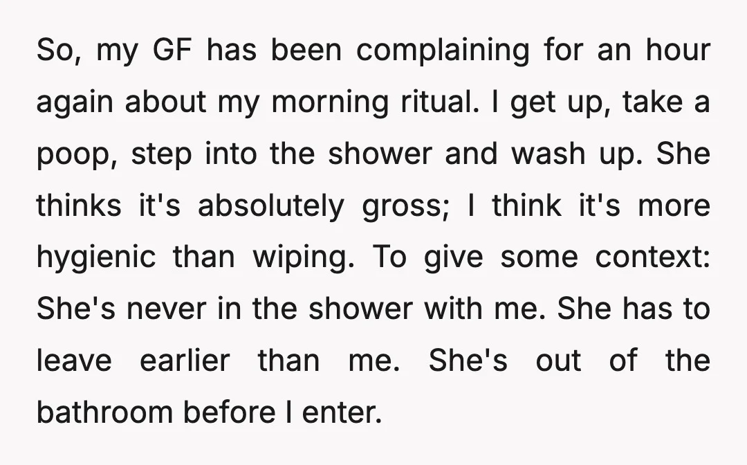 So, my GF has been complaining for an hour again about my morning ritual. I get up, take a poop, step into the shower and wash up. She thinks it's...