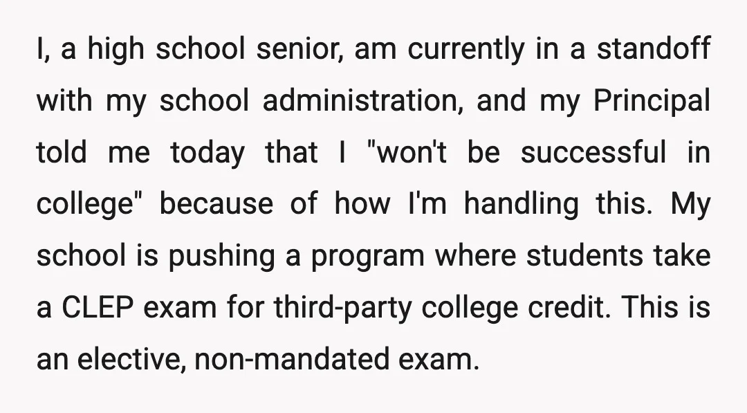 I, a high school senior, am currently in a standoff with my school administration, and my Principal told me today that I "won't be successful in college" because of how...