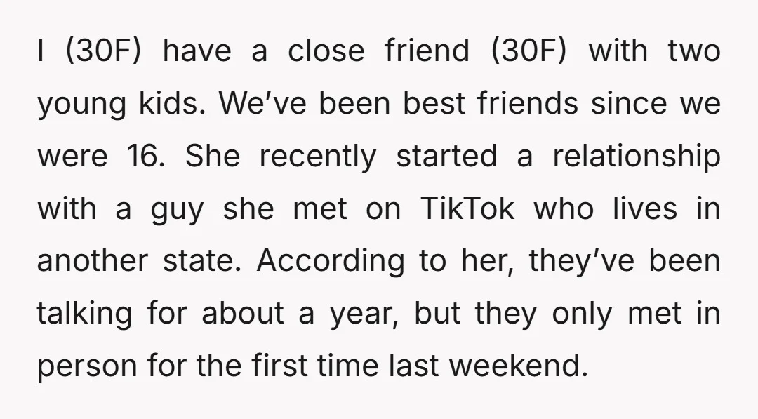 I (30F) have a close friend (30F) with two young kids. We’ve been best friends since we were 16. She recently started a relationship with a guy she met on...