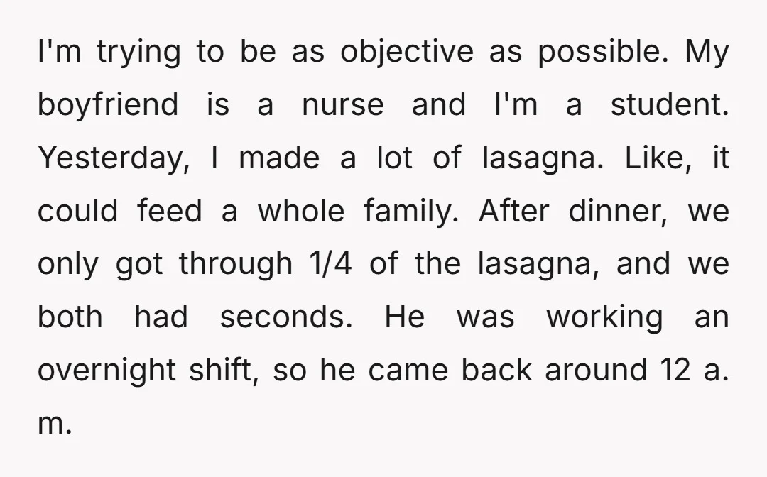 I'm trying to be as objective as possible. My boyfriend is a nurse and I'm a student. Yesterday, I made a lot of lasagna. Like, it could feed a whole...
