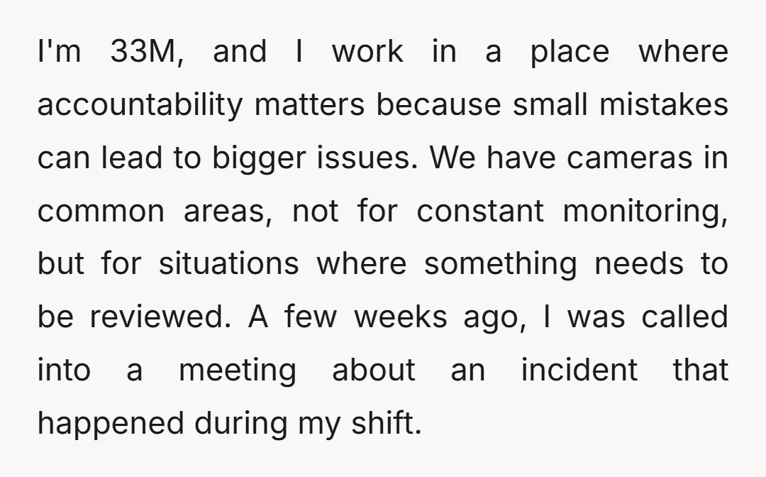 I'm 33M, and I work in a place where accountability matters because small mistakes can lead to bigger issues. We have cameras in common areas, not for constant monitoring, but...