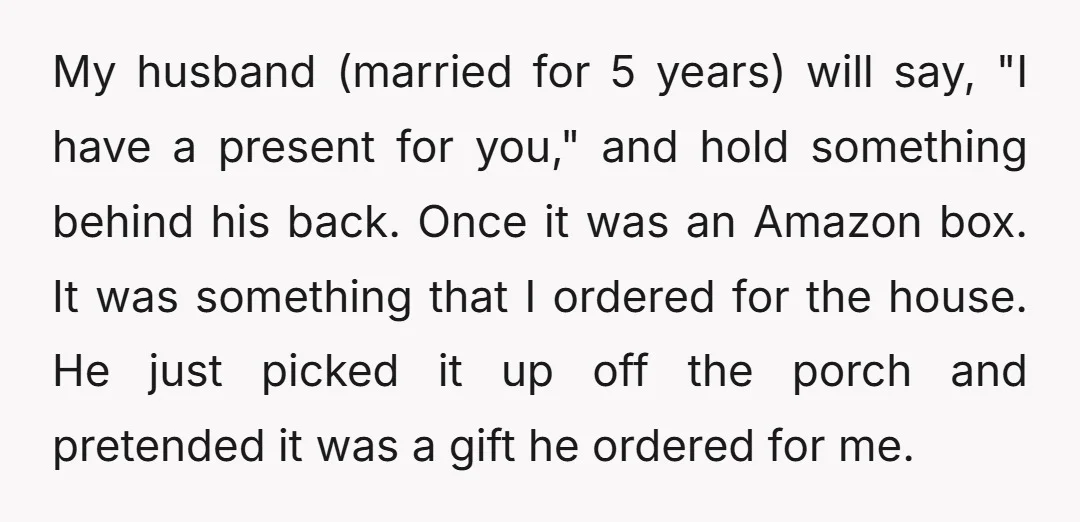 My husband (married for 5 years) will say, "I have a present for you," and hold something behind his back. Once it was an Amazon box. It was something that...