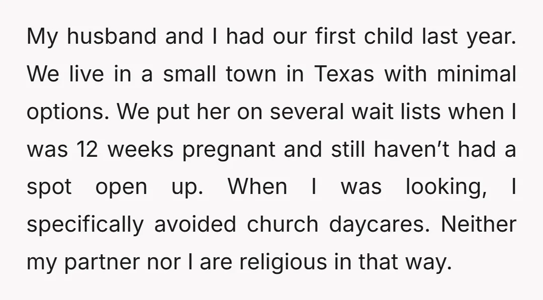 My husband and I had our first child last year. We live in a small town in Texas with minimal options. We put her on several wait lists when I...