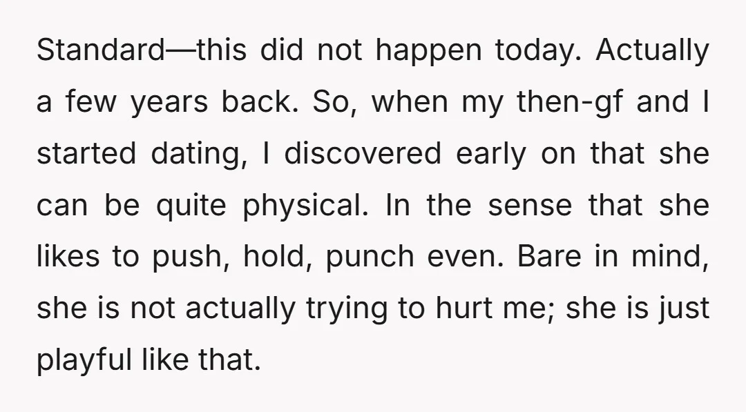 Standard—this did not happen today. Actually a few years back. So, when my then-gf and I started dating, I discovered early on that she can be quite physical. In the...