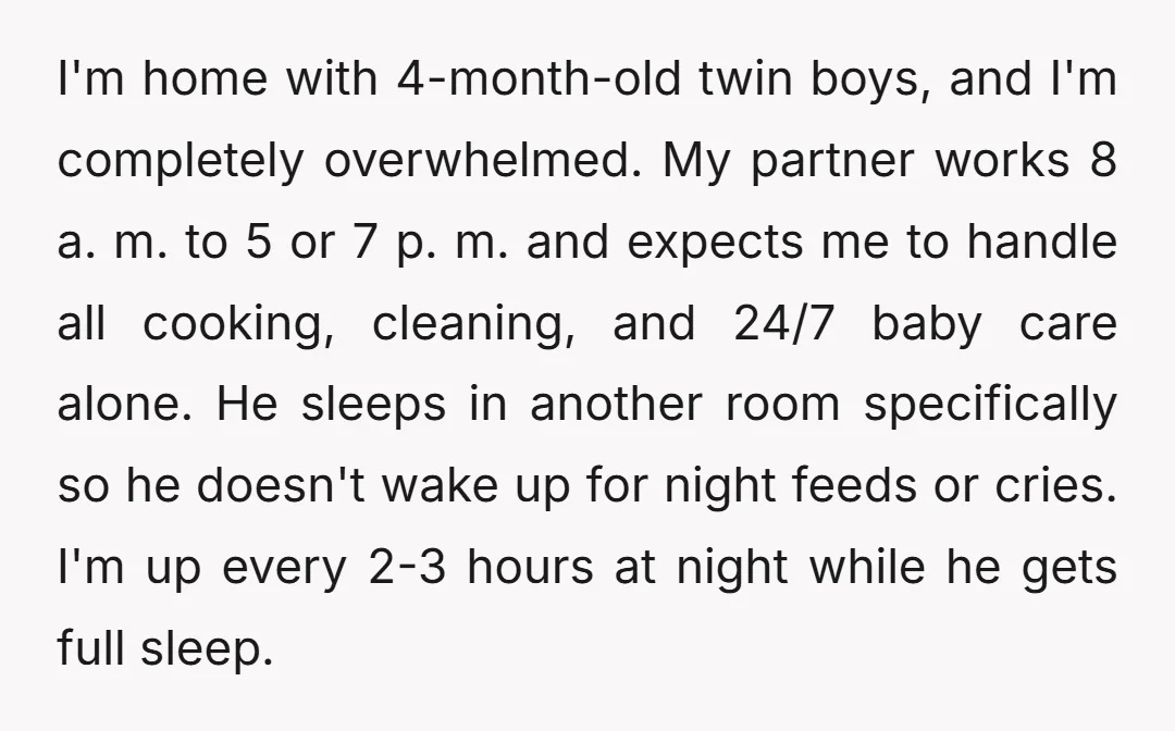 I'm home with 4-month-old twin boys, and I'm completely overwhelmed. My partner works 8 a. m. to 5 or 7 p. m. and expects me to handle all cooking, cleaning,...