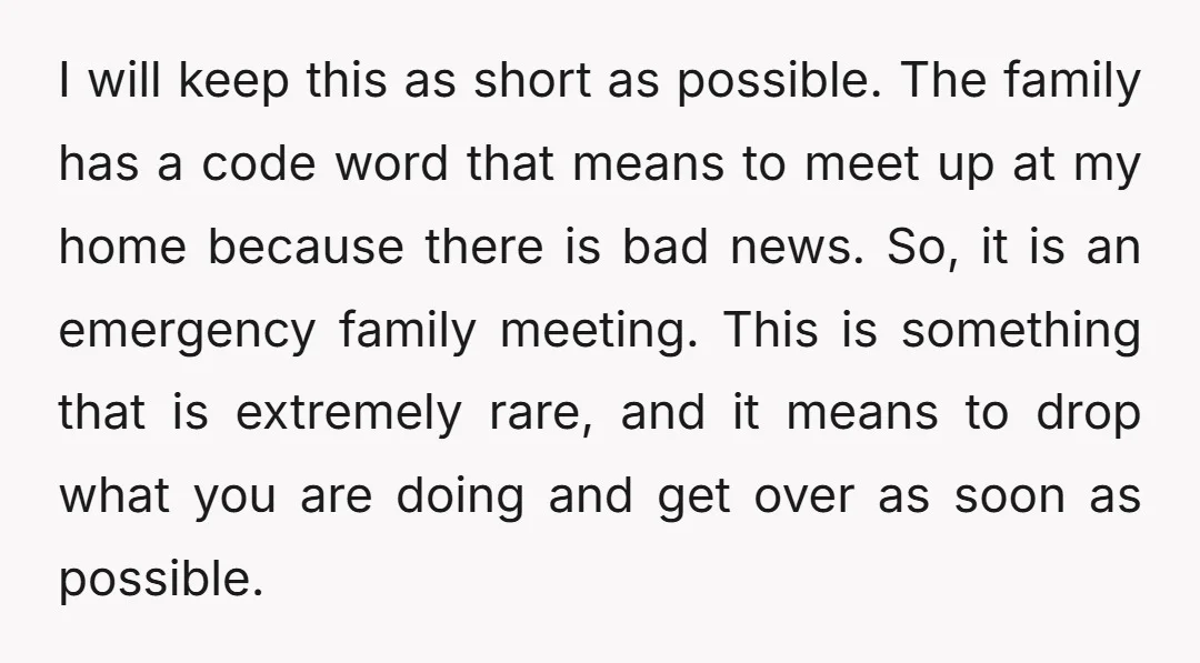 I will keep this as short as possible. The family has a code word that means to meet up at my home because there is bad news. So, it is...