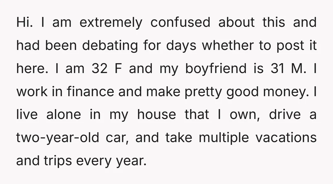 Hi. I am extremely confused about this and had been debating for days whether to post it here. I am 32 F and my boyfriend is 31 M. I work...