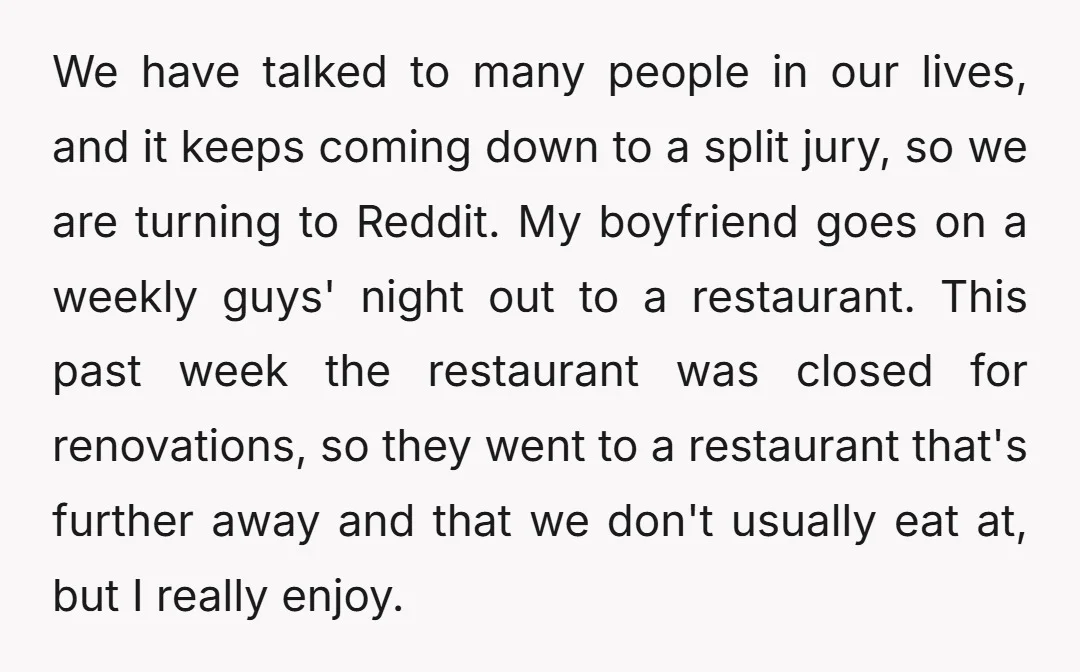 We have talked to many people in our lives, and it keeps coming down to a split jury, so we are turning to Reddit. My boyfriend goes on a weekly...