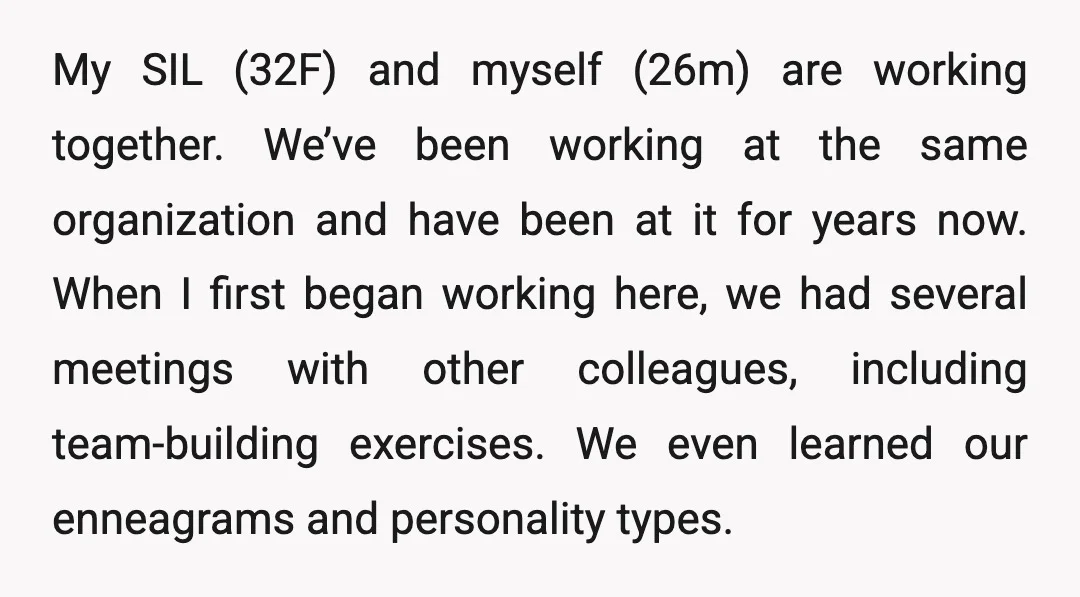 My SIL (32F) and myself (26m) are working together. We’ve been working at the same organization and have been at it for years now. When I first began working here,...