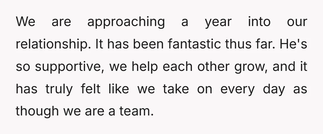 We are approaching a year into our relationship. It has been fantastic thus far. He's so supportive, we help each other grow, and it has truly felt like we take...
