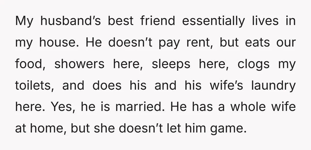 My husband’s best friend essentially lives in my house. He doesn’t pay rent, but eats our food, showers here, sleeps here, clogs my toilets, and does his and his wife’s...
