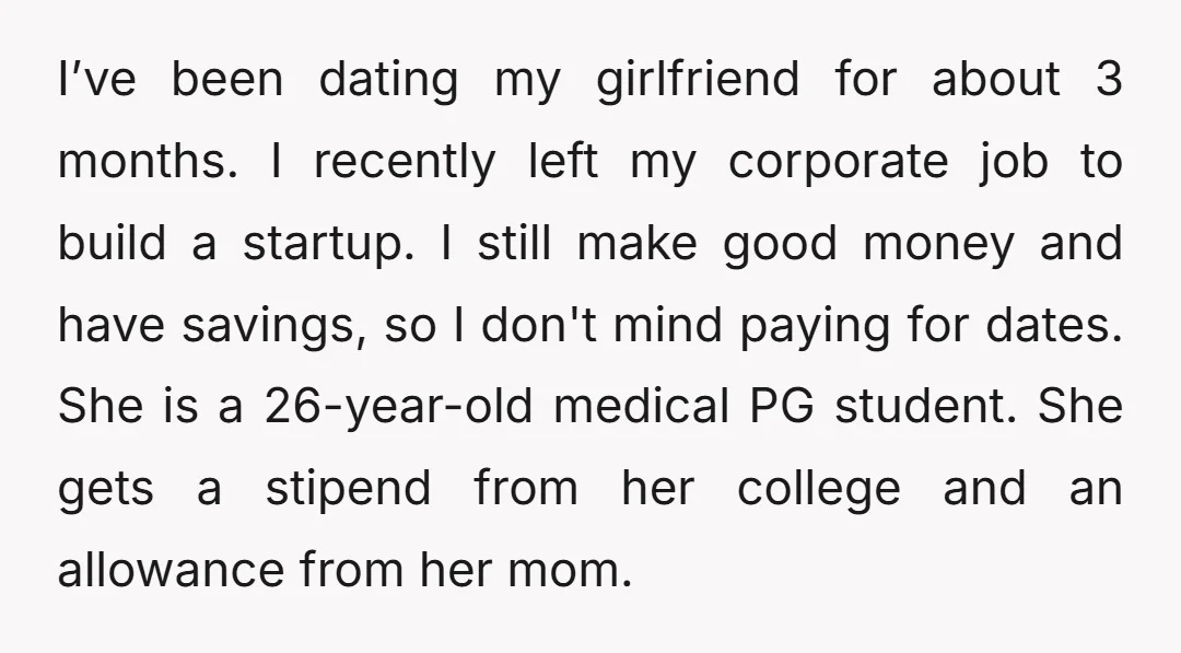 I’ve been dating my girlfriend for about 3 months. I recently left my corporate job to build a startup. I still make good money and have savings, so I don't...