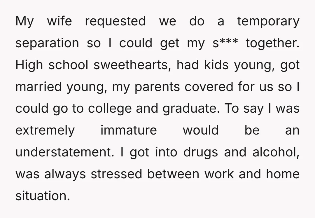 My wife requested we do a temporary separation so I could get my s*** together. High school sweethearts, had kids young, got married young, my parents covered for us so...