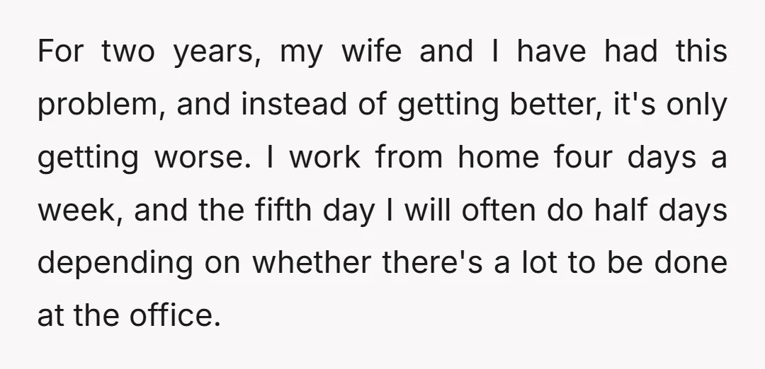 For two years, my wife and I have had this problem, and instead of getting better, it's only getting worse. I work from home four days a week, and the...