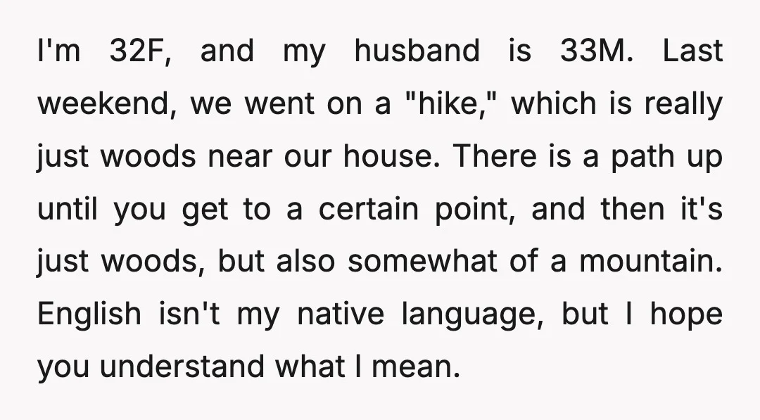 I'm 32F, and my husband is 33M. Last weekend, we went on a "hike," which is really just woods near our house. There is a path up until you get...