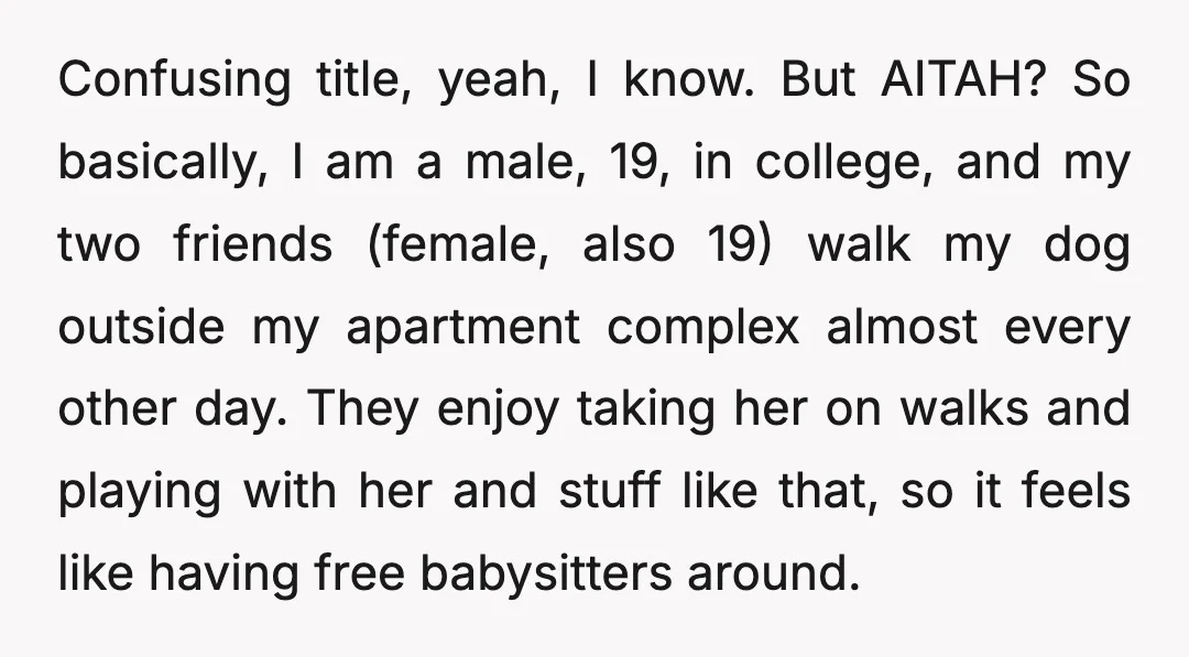 Confusing title, yeah, I know. But AITAH? So basically, I am a male, 19, in college, and my two friends (female, also 19) walk my dog outside my apartment complex...