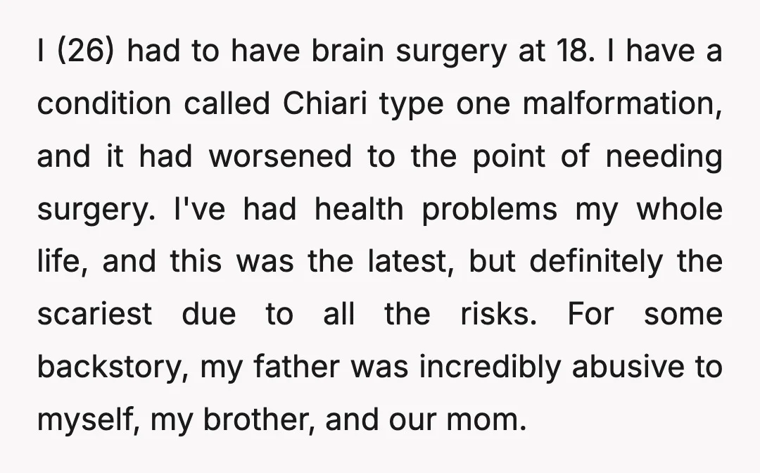 I (26) had to have brain surgery at 18. I have a condition called Chiari type one malformation, and it had worsened to the point of needing surgery. I've had...