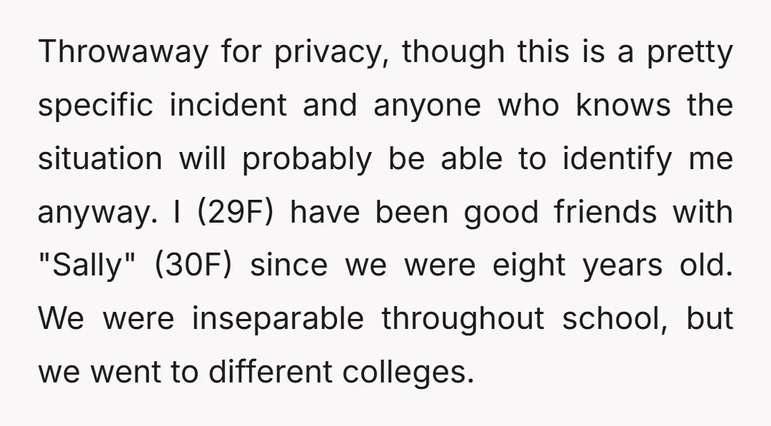Throwaway for privacy, though this is a pretty specific incident and anyone who knows the situation will probably be able to identify me anyway. I (29F) have been good friends...