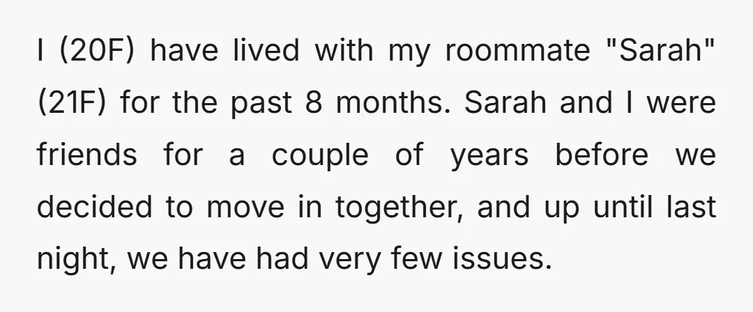 I (20F) have lived with my roommate "Sarah" (21F) for the past 8 months. Sarah and I were friends for a couple of years before we decided to move in...