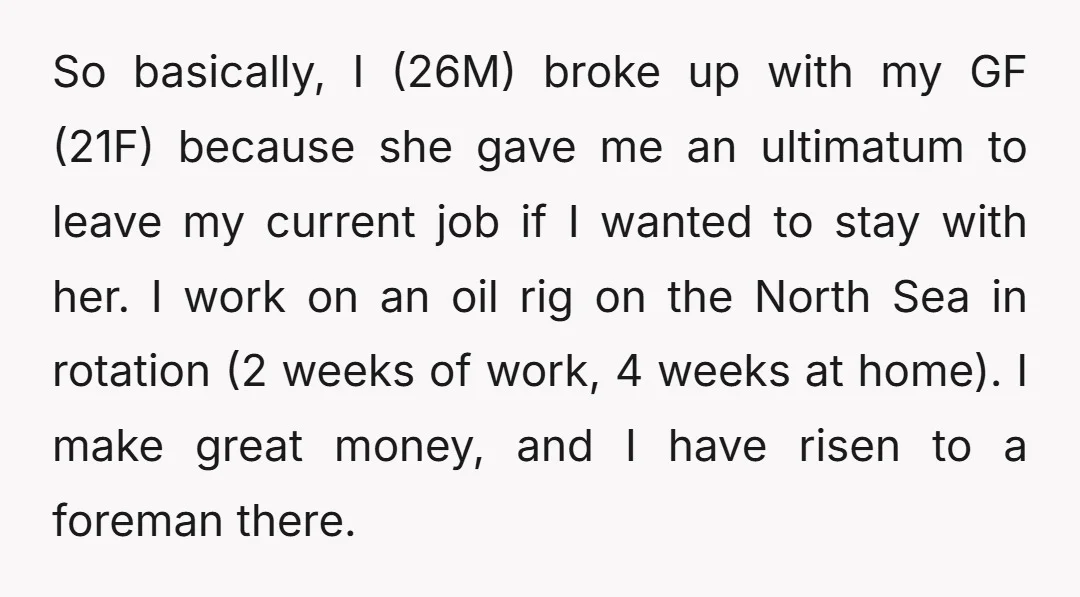 So basically, I (26M) broke up with my GF (21F) because she gave me an ultimatum to leave my current job if I wanted to stay with her. I work...