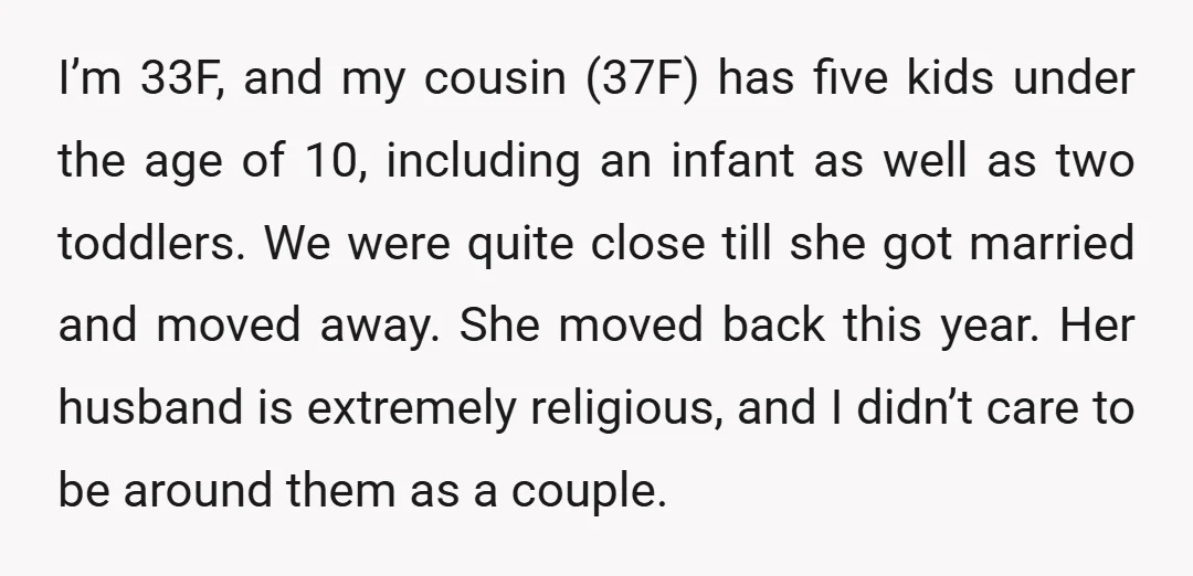 I’m 33F, and my cousin (37F) has five kids under the age of 10, including an infant as well as two toddlers. We were quite close till she got married...