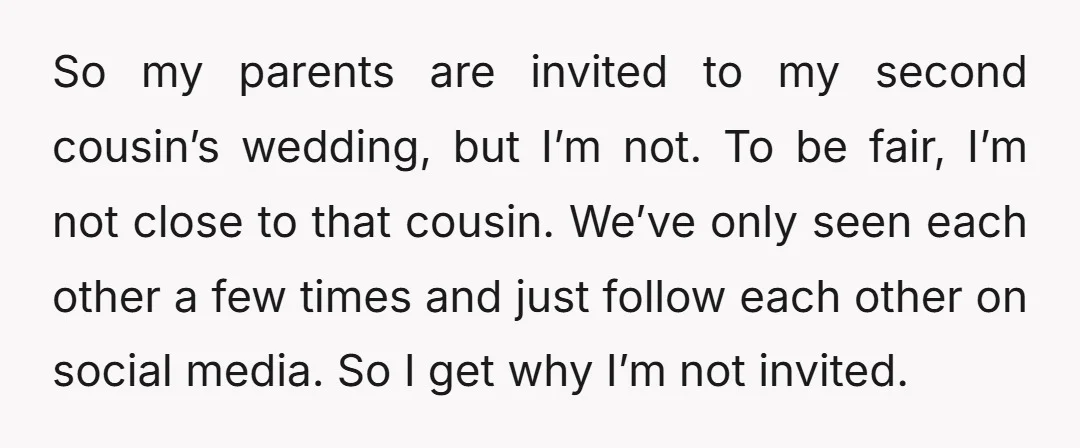 So my parents are invited to my second cousin’s wedding, but I’m not. To be fair, I’m not close to that cousin. We’ve only seen each other a few times...
