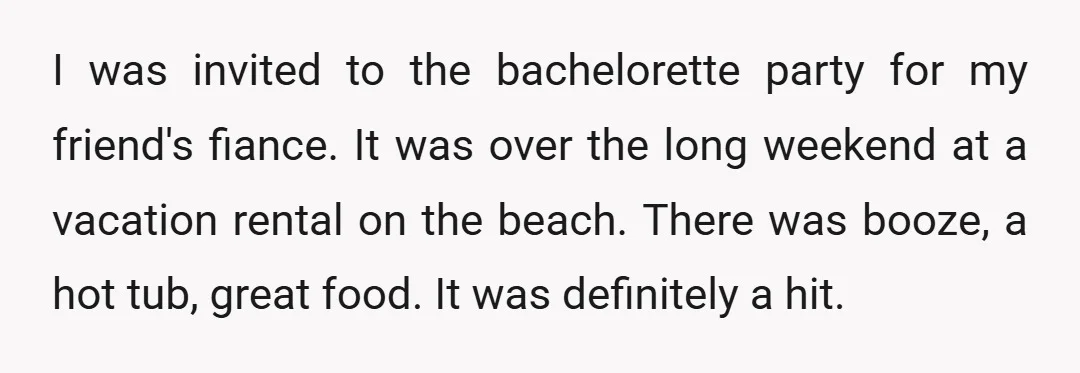 I was invited to the bachelorette party for my friend's fiance. It was over the long weekend at a vacation rental on the beach. There was booze, a hot tub,...
