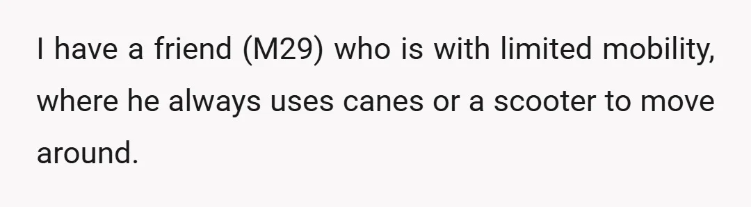 I have a friend (M29) who is with limited mobility, where he always uses canes or a scooter to move around.