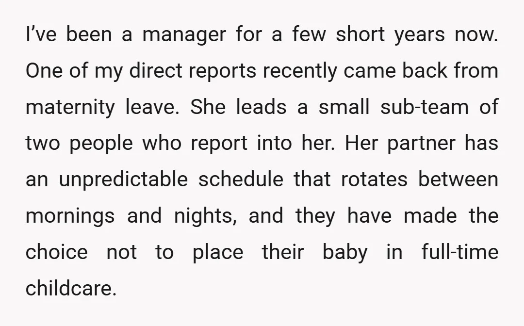 I’ve been a manager for a few short years now. One of my direct reports recently came back from maternity leave. She leads a small sub-team of two people who...