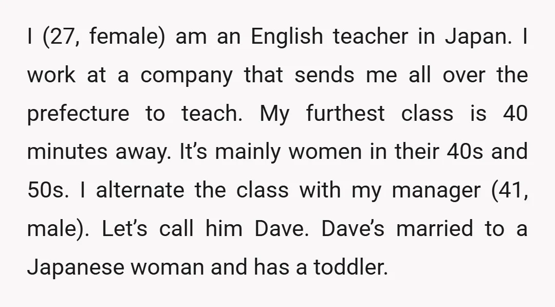 I (27, female) am an English teacher in Japan. I work at a company that sends me all over the prefecture to teach. My furthest class is 40 minutes away....