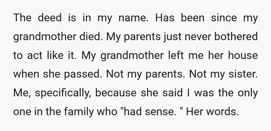 The deed is in my name. Has been since my grandmother died. My parents just never bothered to act like it. My grandmother left me her house when she passed....